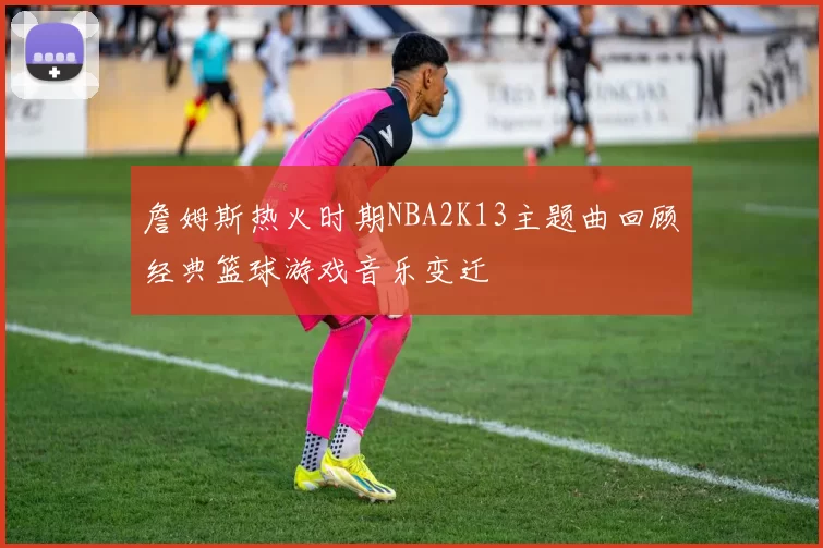 詹姆斯热火时期NBA2K13主题曲回顾经典篮球游戏音乐变迁