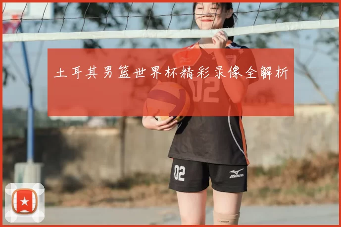 土耳其男篮世界杯精彩录像全解析