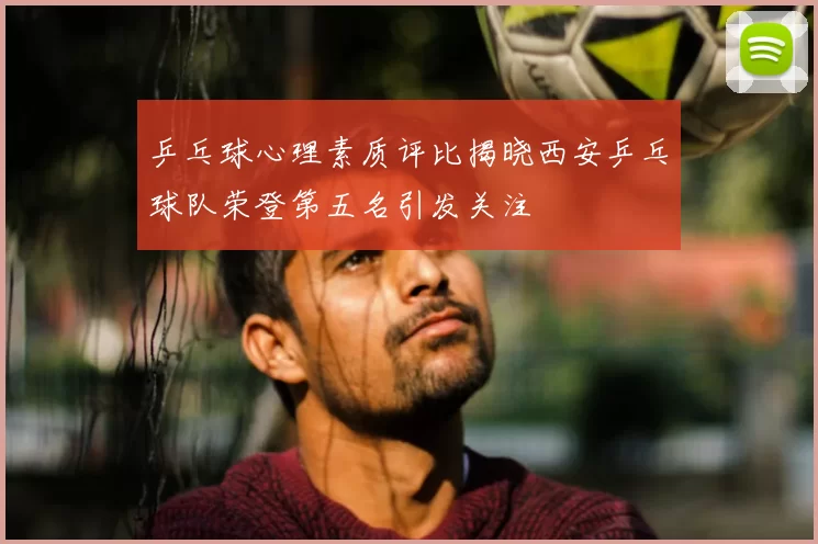 乒乓球心理素质评比揭晓西安乒乓球队荣登第五名引发关注