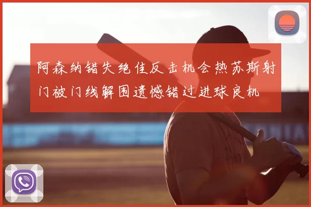 阿森纳错失绝佳反击机会热苏斯射门被门线解围遗憾错过进球良机