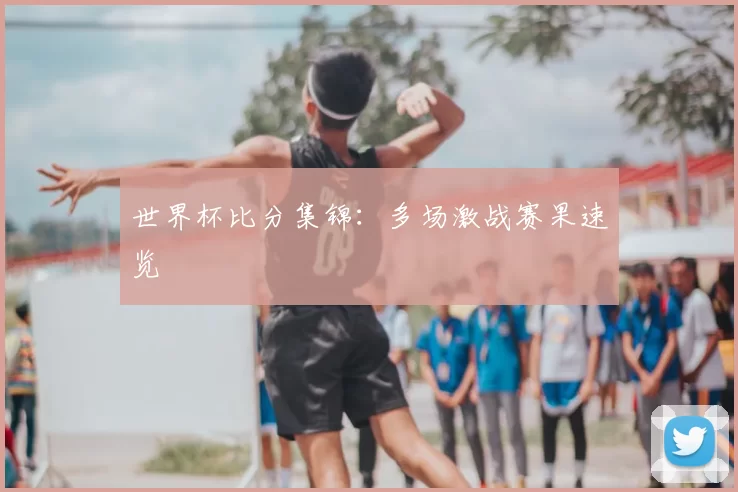 世界杯比分集锦:多场激战赛果速览
