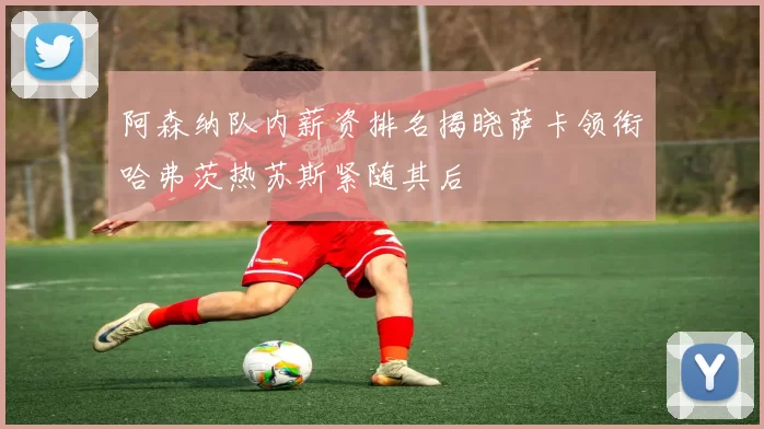 阿森纳队内薪资排名揭晓萨卡领衔哈弗茨热苏斯紧随其后