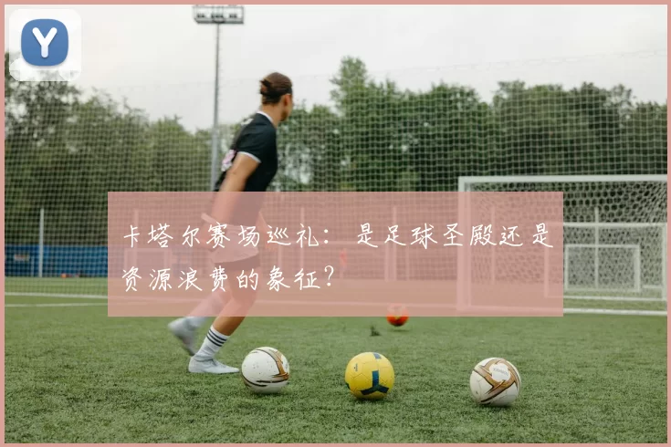 卡塔尔赛场巡礼:是足球圣殿还是资源浪费的象征?