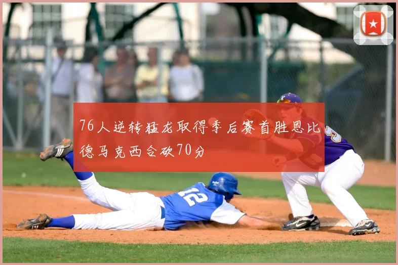 76人逆转猛龙取得季后赛首胜恩比德马克西合砍70分