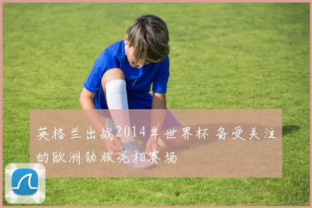 英格兰出战2014年世界杯 备受关注的欧洲劲旅亮相赛场