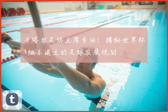 卡塔尔足协主席专访：揭秘世界杯A组东道主的足球发展规划