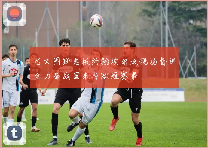 尤文图斯老板约翰埃尔坎现场督训全力备战国米与欧冠赛事