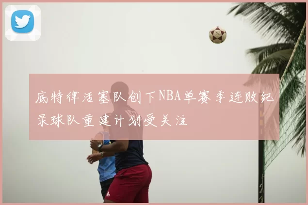 底特律活塞队创下NBA单赛季连败纪录球队重建计划受关注