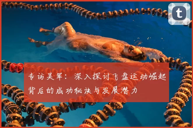 专访吴军:深入探讨飞盘运动崛起背后的成功秘诀与发展潜力