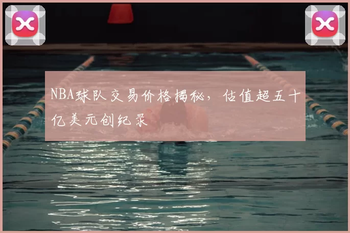 NBA球队交易价格揭秘，估值超五十亿美元创纪录