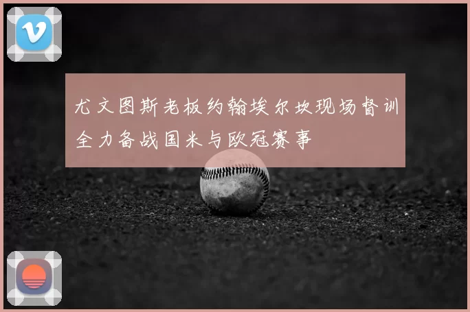尤文图斯老板约翰埃尔坎现场督训全力备战国米与欧冠赛事