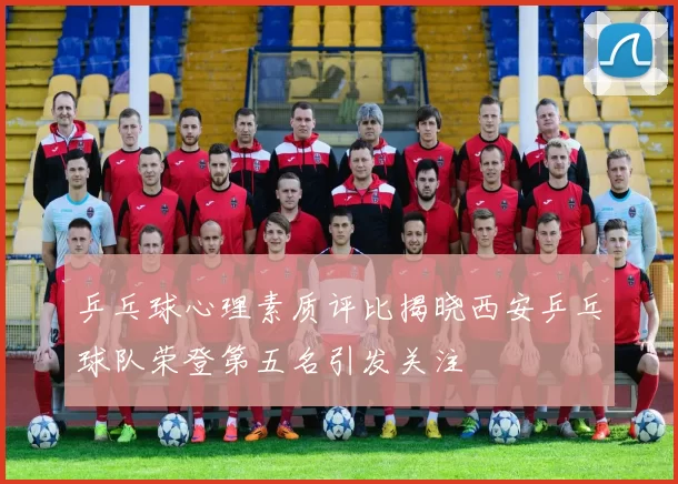 乒乓球心理素质评比揭晓西安乒乓球队荣登第五名引发关注