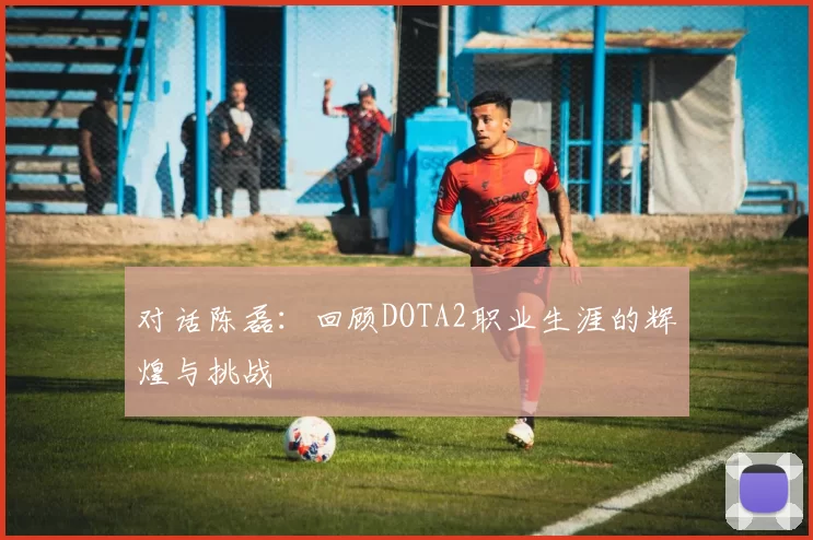 对话陈磊:回顾DOTA2职业生涯的辉煌与挑战