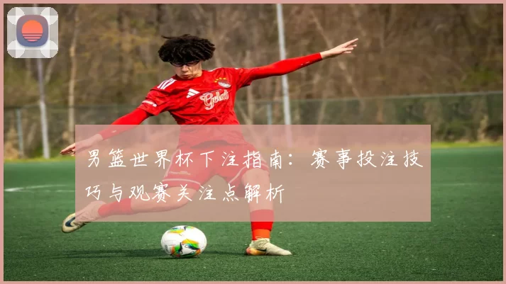男篮世界杯下注指南:赛事投注技巧与观赛关注点解析