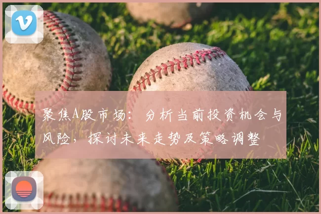 聚焦A股市场:分析当前投资机会与风险,探讨未来走势及策略调整
