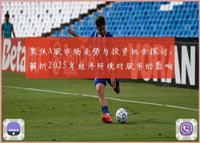 聚焦A股市场走势与投资机会探讨,解析2025年经济环境对股市的影响