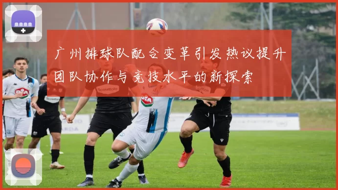 广州排球队配合变革引发热议提升团队协作与竞技水平的新探索