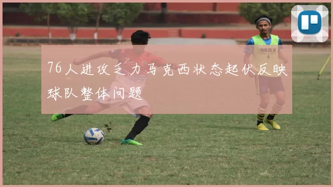 76人进攻乏力马克西状态起伏反映球队整体问题