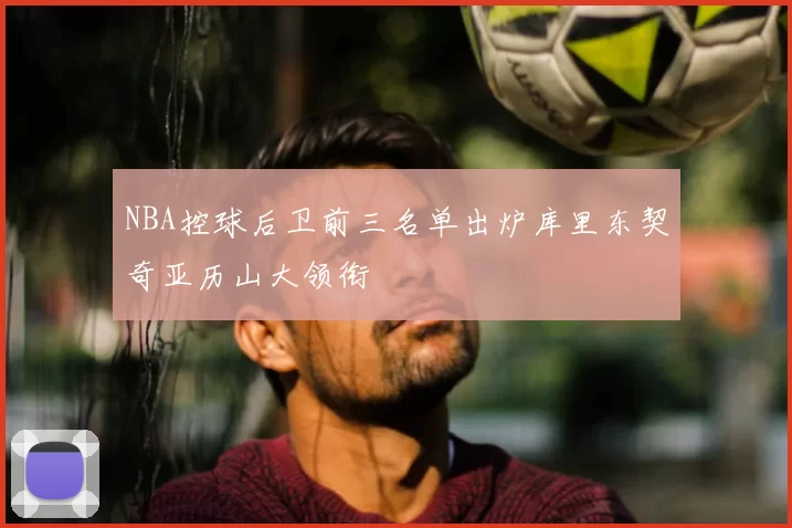 NBA控球后卫前三名单出炉库里东契奇亚历山大领衔
