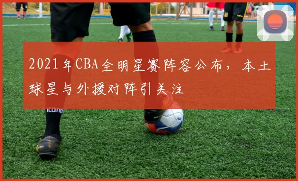 2021年CBA全明星赛阵容公布，本土球星与外援对阵引关注