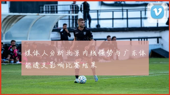 媒体人分析北京内线强势与广东体能透支影响比赛结果