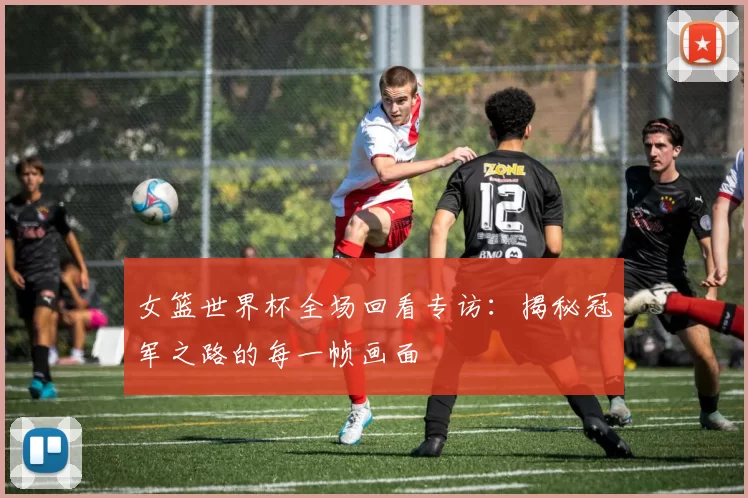 女篮世界杯全场回看专访：揭秘冠军之路的每一帧画面