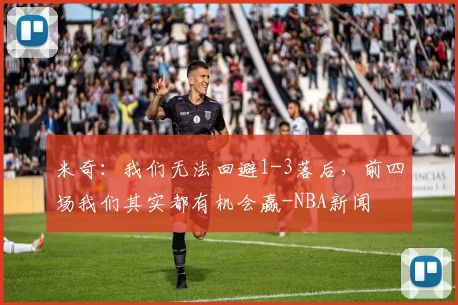 米奇:我们无法回避1-3落后,前四场我们其实都有机会赢-NBA新闻