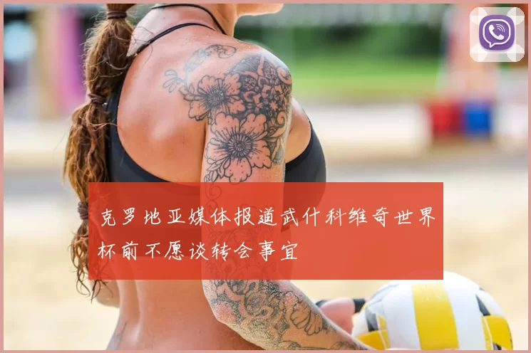克罗地亚媒体报道武什科维奇世界杯前不愿谈转会事宜