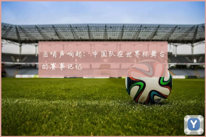 当哨声响起:中国队在世界杯舞台的赛事记忆