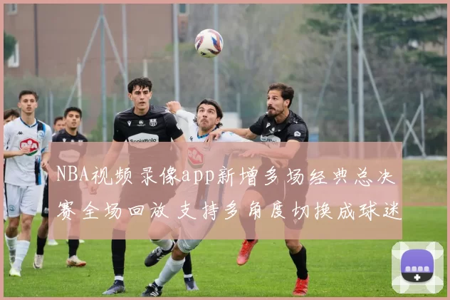 NBA视频录像app新增多场经典总决赛全场回放 支持多角度切换成球迷观赛首选