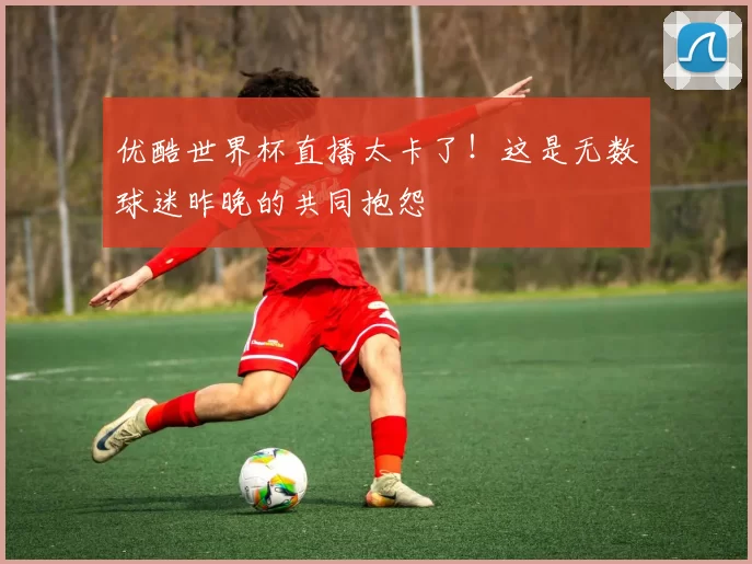 优酷世界杯直播太卡了!这是无数球迷昨晚的共同抱怨