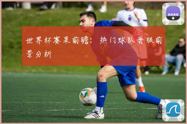 世界杯赛果前瞻:热门球队晋级前景分析