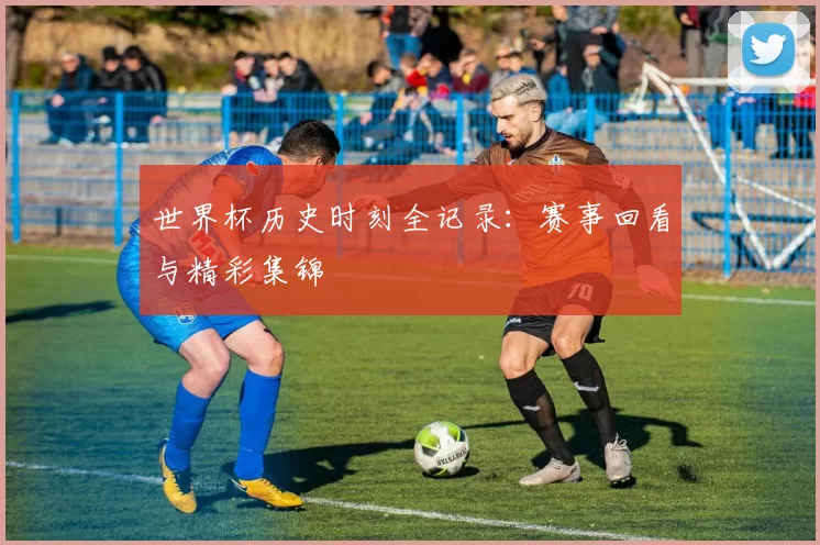 世界杯历史时刻全记录：赛事回看与精彩集锦