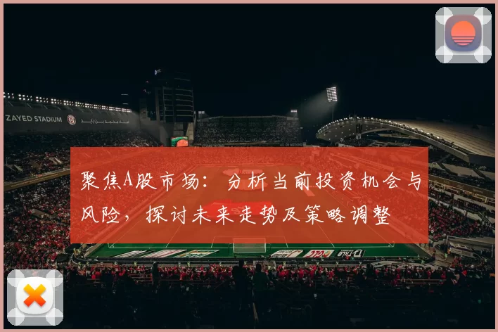 聚焦A股市场:分析当前投资机会与风险,探讨未来走势及策略调整