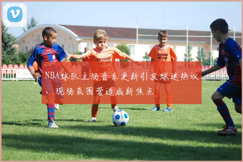 NBA球队主场音乐更新引发球迷热议,现场氛围营造成新焦点