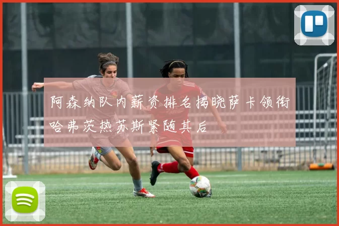 阿森纳队内薪资排名揭晓萨卡领衔哈弗茨热苏斯紧随其后