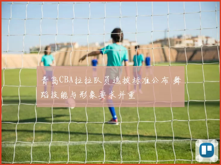 青岛CBA拉拉队员选拔标准公布 舞蹈技能与形象要求并重
