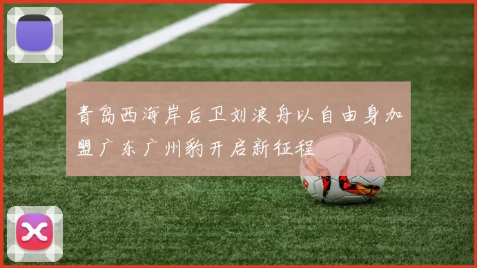 青岛西海岸后卫刘浪舟以自由身加盟广东广州豹开启新征程