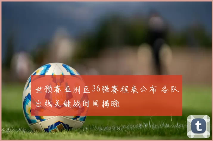 世预赛亚洲区36强赛程表公布 各队出线关键战时间揭晓