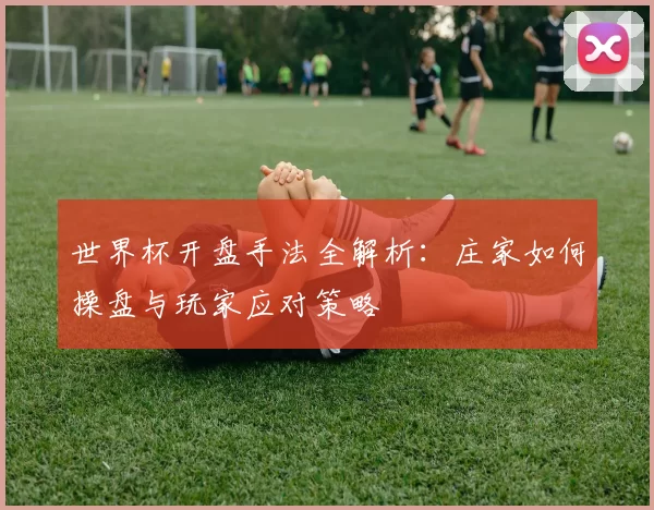 世界杯开盘手法全解析:庄家如何操盘与玩家应对策略