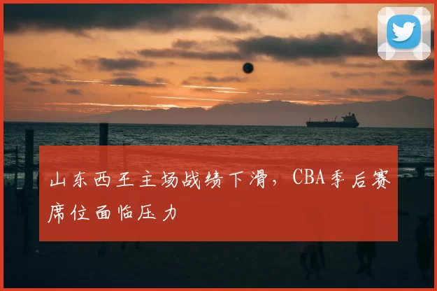 山东西王主场战绩下滑，CBA季后赛席位面临压力