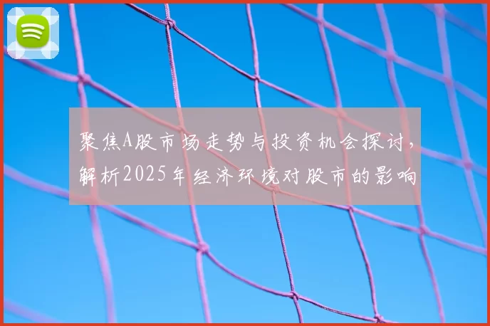 聚焦A股市场走势与投资机会探讨,解析2025年经济环境对股市的影响