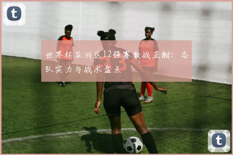 世界杯亚洲区12强赛激战正酣:各队实力与战术盘点