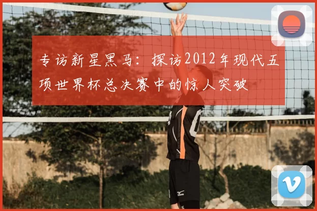 专访新星黑马：探访2012年现代五项世界杯总决赛中的惊人突破