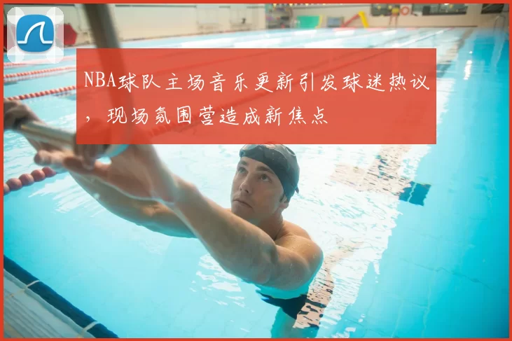 NBA球队主场音乐更新引发球迷热议，现场氛围营造成新焦点