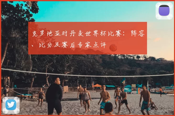 克罗地亚对丹麦世界杯比赛：阵容、比分及赛后专家点评