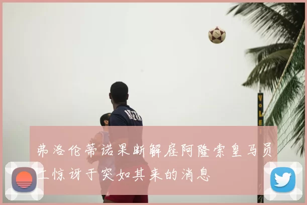 弗洛伦蒂诺果断解雇阿隆索皇马员工惊讶于突如其来的消息
