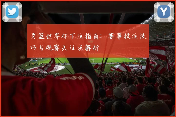 男篮世界杯下注指南:赛事投注技巧与观赛关注点解析