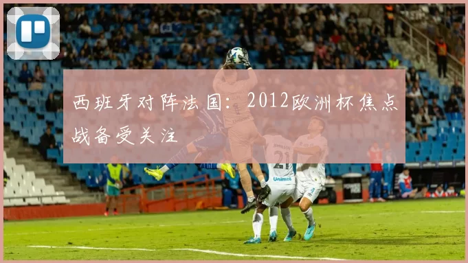 西班牙对阵法国：2012欧洲杯焦点战备受关注