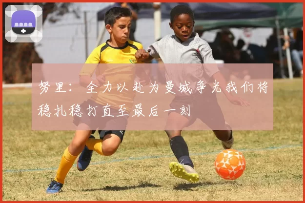 努里：全力以赴为曼城争光我们将稳扎稳打直至最后一刻